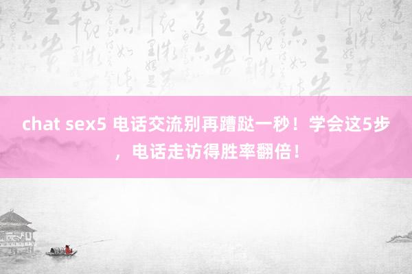 chat sex5 电话交流别再蹧跶一秒！学会这5步，电话走访得胜率翻倍！