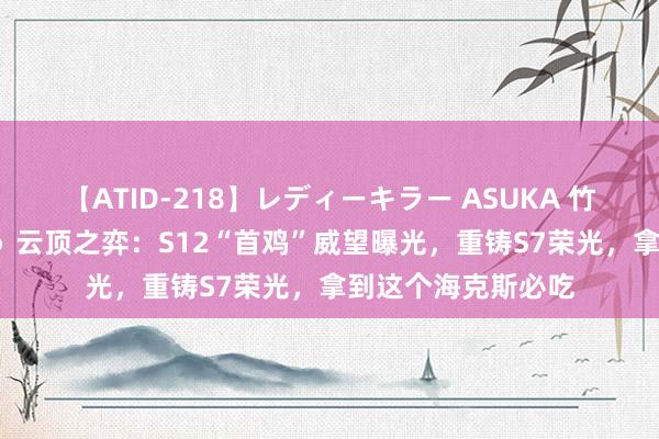 【ATID-218】レディーキラー ASUKA 竹内紗里奈 麻生ゆう 云顶之弈：S12“首鸡”威望曝光，重铸S7荣光，拿到这个海克斯必吃