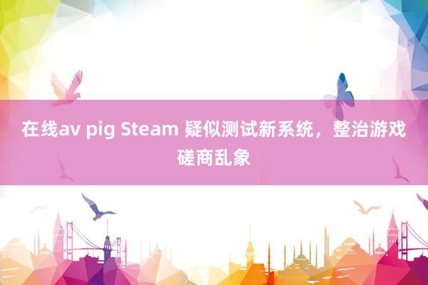 在线av pig Steam 疑似测试新系统，整治游戏磋商乱象