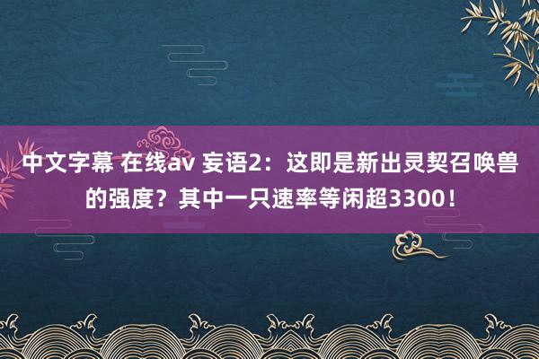 中文字幕 在线av 妄语2：这即是新出灵契召唤兽的强度？其中一只速率等闲超3300！