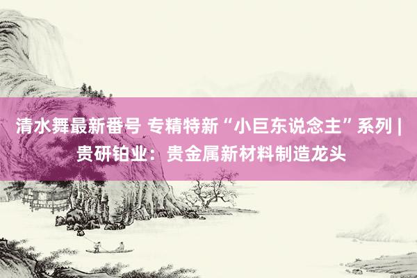 清水舞最新番号 专精特新“小巨东说念主”系列 | 贵研铂业：贵金属新材料制造龙头