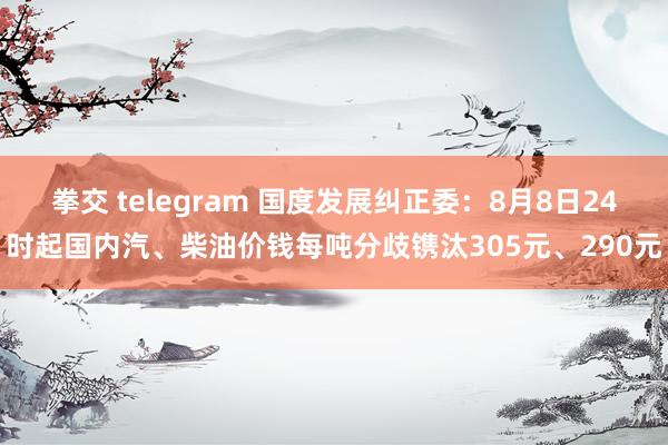 拳交 telegram 国度发展纠正委：8月8日24时起国内汽、柴油价钱每吨分歧镌汰305元、290元