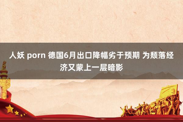 人妖 porn 德国6月出口降幅劣于预期 为颓落经济又蒙上一层暗影