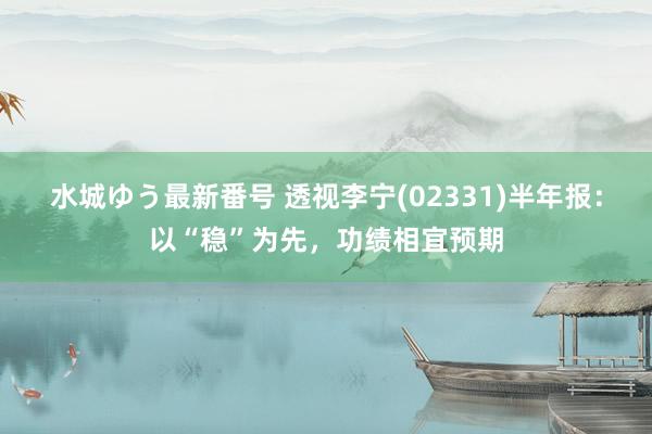 水城ゆう最新番号 透视李宁(02331)半年报：以“稳”为先，功绩相宜预期