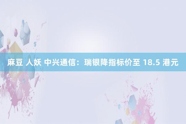 麻豆 人妖 中兴通信：瑞银降指标价至 18.5 港元