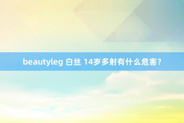 beautyleg 白丝 14岁多射有什么危害？