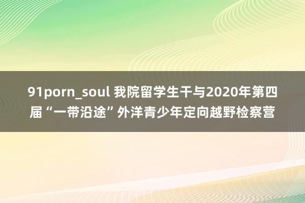 91porn_soul 我院留学生干与2020年第四届“一带沿途”外洋青少年定向越野检察营