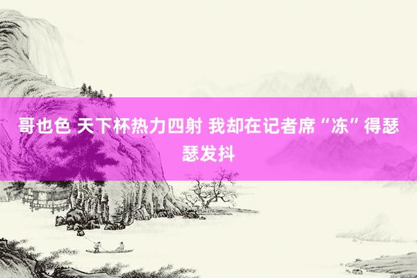 哥也色 天下杯热力四射 我却在记者席“冻”得瑟瑟发抖