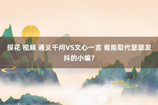 探花 视频 通义千问VS文心一言 谁能取代瑟瑟发抖的小编？