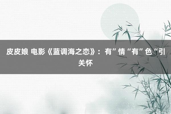 皮皮娘 电影《蓝调海之恋》：有”情“有”色“引关怀