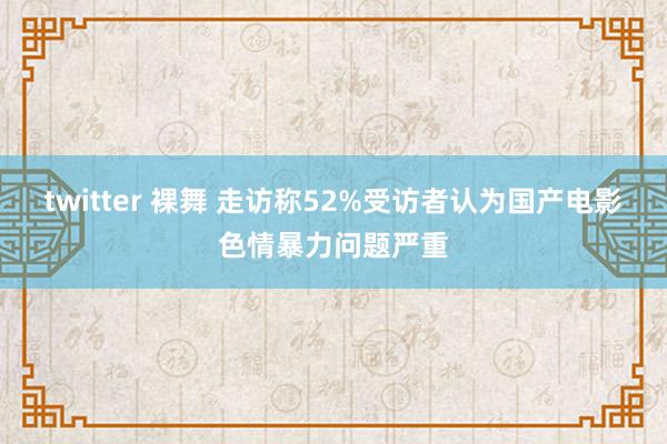 twitter 裸舞 走访称52%受访者认为国产电影色情暴力问题严重