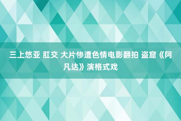 三上悠亚 肛交 大片惨遭色情电影翻拍 盗窟《阿凡达》演格式戏