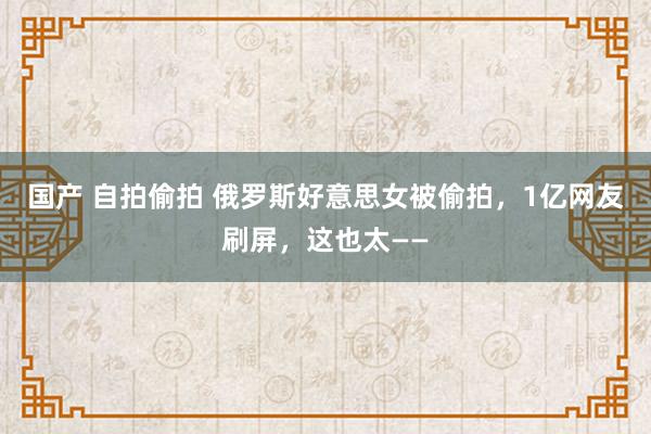 国产 自拍偷拍 俄罗斯好意思女被偷拍，1亿网友刷屏，这也太——