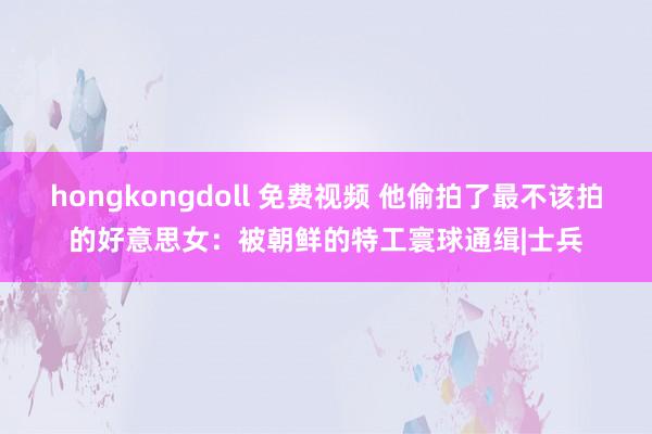 hongkongdoll 免费视频 他偷拍了最不该拍的好意思女：被朝鲜的特工寰球通缉|士兵