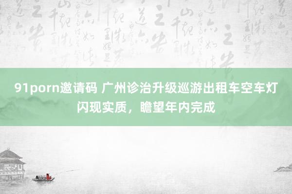 91porn邀请码 广州诊治升级巡游出租车空车灯闪现实质，瞻望年内完成