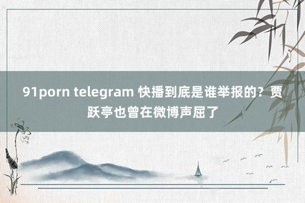 91porn telegram 快播到底是谁举报的？贾跃亭也曾在微博声屈了