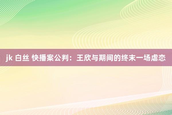 jk 白丝 快播案公判：王欣与期间的终末一场虐恋