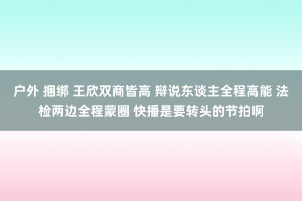 户外 捆绑 王欣双商皆高 辩说东谈主全程高能 法检两边全程蒙圈 快播是要转头的节拍啊