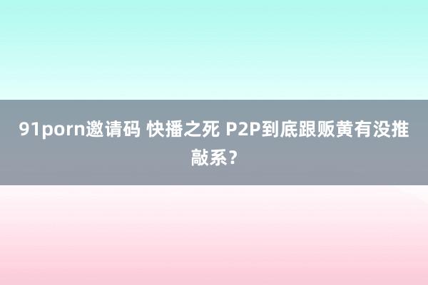 91porn邀请码 快播之死 P2P到底跟贩黄有没推敲系？