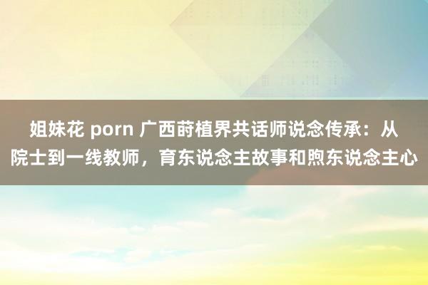 姐妹花 porn 广西莳植界共话师说念传承：从院士到一线教师，育东说念主故事和煦东说念主心