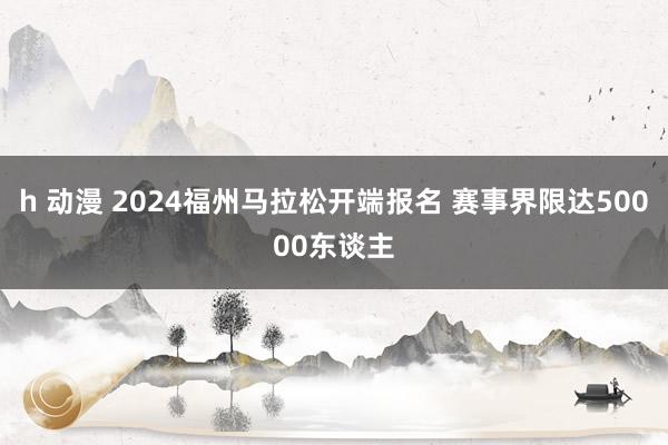 h 动漫 2024福州马拉松开端报名 赛事界限达50000东谈主