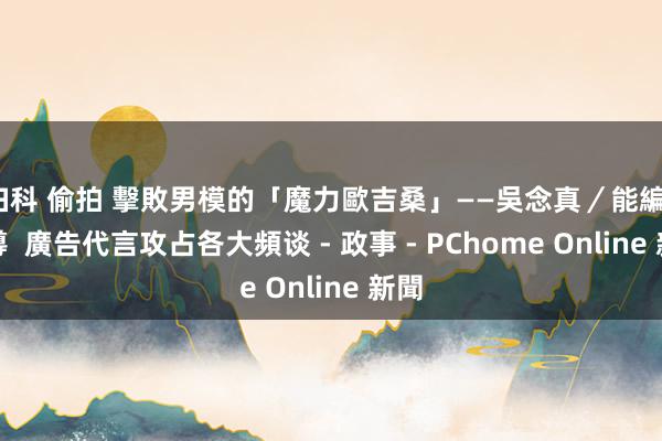 妇科 偷拍 擊敗男模的「魔力歐吉桑」——吳念真／能編、善導  廣告代言攻占各大頻谈 - 政事 - PChome Online 新聞