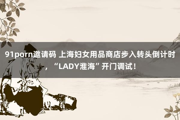 91porn邀请码 上海妇女用品商店步入转头倒计时，“LADY淮海”开门调试！