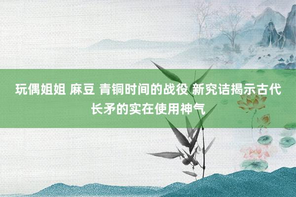 玩偶姐姐 麻豆 青铜时间的战役 新究诘揭示古代长矛的实在使用神气