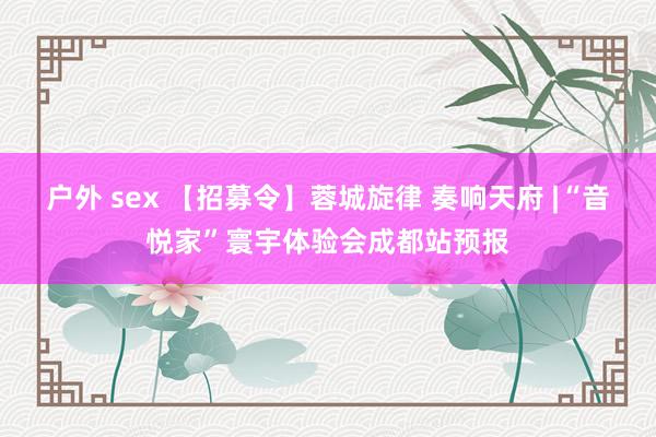 户外 sex 【招募令】蓉城旋律 奏响天府 |“音悦家”寰宇体验会成都站预报