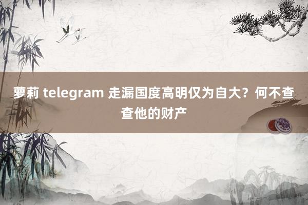 萝莉 telegram 走漏国度高明仅为自大？何不查查他的财产