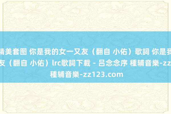 精美套图 你是我的女一又友（翻自 小佑）歌詞 你是我的女一又友（翻自 小佑）lrc歌詞下載 - 吕念念序 種辅音樂-zz123.com